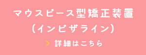 マウスピース型矯正装置（インビザライン） 詳細はこちら